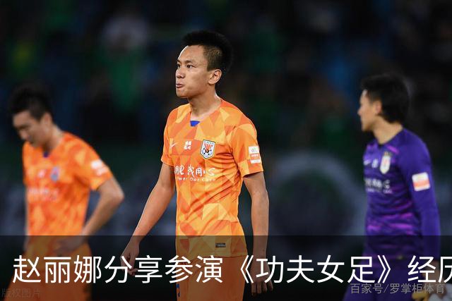 赵丽娜分享参演《功夫女足》经历：因自荐视频获周星驰青睐
